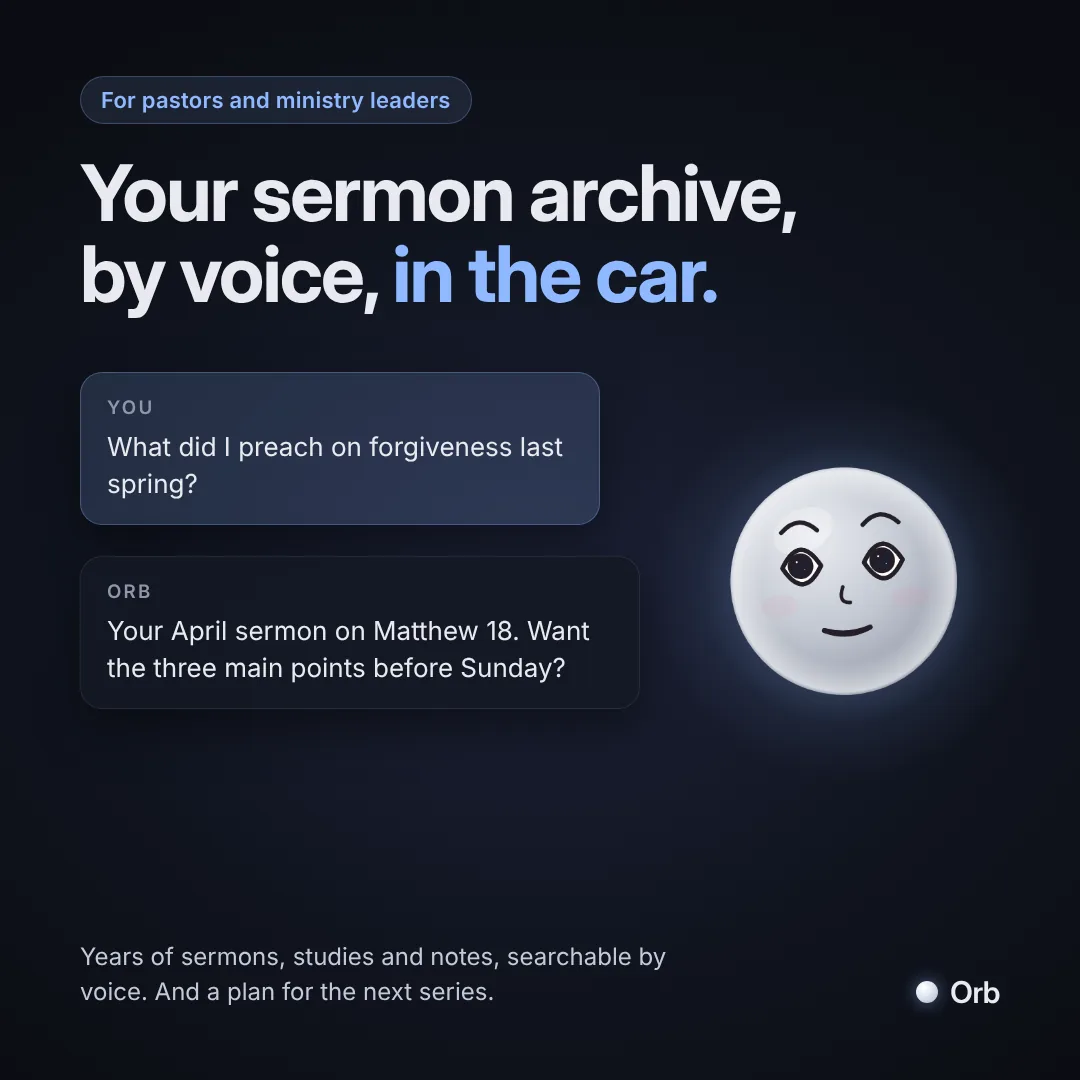 For pastors and ministry leaders: your sermon archive, by voice, in the car. You ask: What did I preach on forgiveness last spring? Orb answers: Your April sermon on Matthew 18. Want the three main points before Sunday?